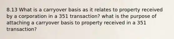 8.13 What is a carryover basis as it relates to property received by a corporation in a 351 transaction? what is the purpose of attaching a carryover basis to property received in a 351 transaction?