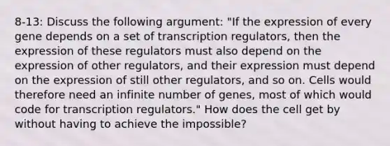 8-13: Discuss the following argument: "If the expression of every gene depends on a set of transcription regulators, then the expression of these regulators must also depend on the expression of other regulators, and their expression must depend on the expression of still other regulators, and so on. Cells would therefore need an infinite number of genes, most of which would code for transcription regulators." How does the cell get by without having to achieve the impossible?