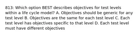 813: Which option BEST describes objectives for test levels within a life cycle model? A. Objectives should be generic for any test level B. Objectives are the same for each test level C. Each test level has objectives specific to that level D. Each test level must have different objectives