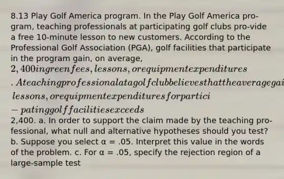 8.13 Play Golf America program. In the Play Golf America pro-gram, teaching professionals at participating golf clubs pro-vide a free 10-minute lesson to new customers. According to the Professional Golf Association (PGA), golf facilities that participate in the program gain, on average, 2,400 in green fees, lessons, or equipment expenditures. A teaching professional at a golf club believes that the average gain in green fees, lessons, or equipment expenditures for partici-pating golf facilities exceeds2,400. a. In order to support the claim made by the teaching pro-fessional, what null and alternative hypotheses should you test? b. Suppose you select α = .05. Interpret this value in the words of the problem. c. For α = .05, specify the rejection region of a large-sample test