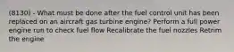 (8130) - What must be done after the fuel control unit has been replaced on an aircraft gas turbine engine? Perform a full power engine run to check fuel flow Recalibrate the fuel nozzles Retrim the engine