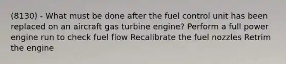 (8130) - What must be done after the fuel control unit has been replaced on an aircraft gas turbine engine? Perform a full power engine run to check fuel flow Recalibrate the fuel nozzles Retrim the engine