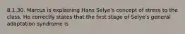 8.1.30. Marcus is explaining Hans Selye's concept of stress to the class. He correctly states that the first stage of Selye's general adaptation syndrome is