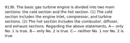 8136. The basic gas turbine engine is divided into two main sections: the cold section and the hot section. (1) The cold section includes the engine inlet, compressor, and turbine sections. (2) The hot section includes the combustor, diffuser, and exhaust sections. Regarding the above statements, A— only No. 1 is true. B— only No. 2 is true. C— neither No. 1 nor No. 2 is true