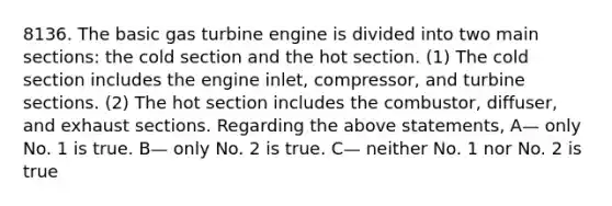 8136. The basic gas turbine engine is divided into two main sections: the cold section and the hot section. (1) The cold section includes the engine inlet, compressor, and turbine sections. (2) The hot section includes the combustor, diffuser, and exhaust sections. Regarding the above statements, A— only No. 1 is true. B— only No. 2 is true. C— neither No. 1 nor No. 2 is true