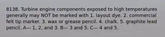 8138. Turbine engine components exposed to high temperatures generally may NOT be marked with 1. layout dye. 2. commercial felt tip marker. 3. wax or grease pencil. 4. chalk. 5. graphite lead pencil. A— 1, 2, and 3. B— 3 and 5. C— 4 and 5.