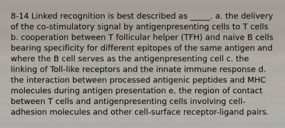 8-14 Linked recognition is best described as _____. a. the delivery of the co-stimulatory signal by antigenpresenting cells to T cells b. cooperation between T follicular helper (TFH) and naive B cells bearing specificity for different epitopes of the same antigen and where the B cell serves as the antigenpresenting cell c. the linking of Toll-like receptors and the innate immune response d. the interaction between processed antigenic peptides and MHC molecules during antigen presentation e. the region of contact between T cells and antigenpresenting cells involving cell-adhesion molecules and other cell-surface receptor-ligand pairs.