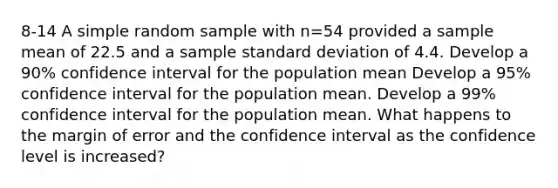 8-14 A simple random sample with n=54 provided a sample mean of 22.5 and a sample <a href='https://www.questionai.com/knowledge/kqGUr1Cldy-standard-deviation' class='anchor-knowledge'>standard deviation</a> of 4.4. Develop a 90% confidence interval for the population mean Develop a 95% confidence interval for the population mean. Develop a 99% confidence interval for the population mean. What happens to the margin of error and the confidence interval as the confidence level is increased?