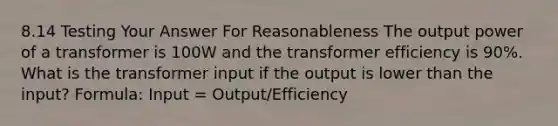 8.14 Testing Your Answer For Reasonableness The output power of a transformer is 100W and the transformer efficiency is 90%. What is the transformer input if the output is lower than the input? Formula: Input = Output/Efficiency