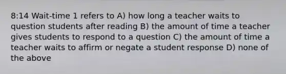 8:14 Wait-time 1 refers to A) how long a teacher waits to question students after reading B) the amount of time a teacher gives students to respond to a question C) the amount of time a teacher waits to affirm or negate a student response D) none of the above