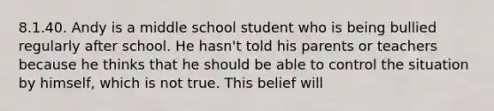 8.1.40. Andy is a middle school student who is being bullied regularly after school. He hasn't told his parents or teachers because he thinks that he should be able to control the situation by himself, which is not true. This belief will