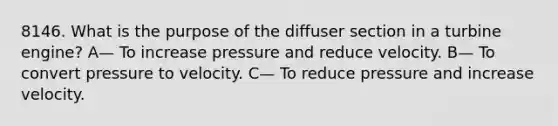 8146. What is the purpose of the diffuser section in a turbine engine? A— To increase pressure and reduce velocity. B— To convert pressure to velocity. C— To reduce pressure and increase velocity.