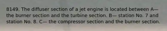 8149. The diffuser section of a jet engine is located between A— the burner section and the turbine section. B— station No. 7 and station No. 8. C— the compressor section and the burner section.