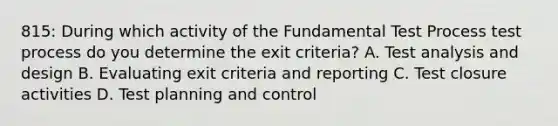 815: During which activity of the Fundamental Test Process test process do you determine the exit criteria? A. Test analysis and design B. Evaluating exit criteria and reporting C. Test closure activities D. Test planning and control