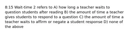 8:15 Wait-time 2 refers to A) how long a teacher waits to question students after reading B) the amount of time a teacher gives students to respond to a question C) the amount of time a teacher waits to affirm or negate a student response D) none of the above