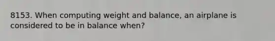 8153. When computing weight and balance, an airplane is considered to be in balance when?