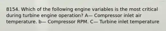 8154. Which of the following engine variables is the most critical during turbine engine operation? A— Compressor inlet air temperature. b— Compressor RPM. C— Turbine inlet temperature