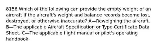 8156 Which of the following can provide the empty weight of an aircraft if the aircraft's weight and balance records become lost, destroyed, or otherwise inaccurate? A—Reweighing the aircraft. B—The applicable Aircraft Specification or Type Certificate Data Sheet. C—The applicable flight manual or pilot's operating handbook.