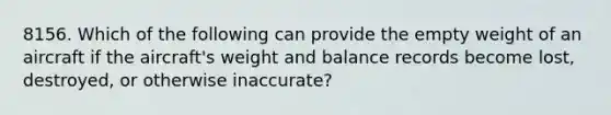 8156. Which of the following can provide the empty weight of an aircraft if the aircraft's weight and balance records become lost, destroyed, or otherwise inaccurate?