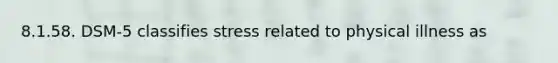 8.1.58. DSM-5 classifies stress related to physical illness as