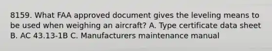 8159. What FAA approved document gives the leveling means to be used when weighing an aircraft? A. Type certificate data sheet B. AC 43.13-1B C. Manufacturers maintenance manual