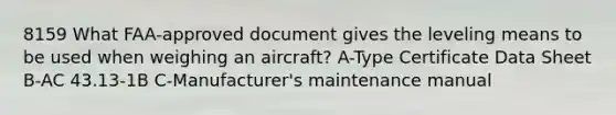 8159 What FAA-approved document gives the leveling means to be used when weighing an aircraft? A-Type Certificate Data Sheet B-AC 43.13-1B C-Manufacturer's maintenance manual