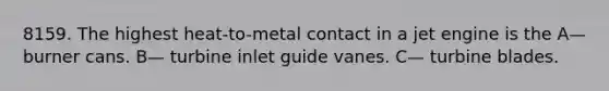 8159. The highest heat-to-metal contact in a jet engine is the A— burner cans. B— turbine inlet guide vanes. C— turbine blades.