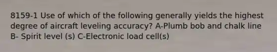 8159-1 Use of which of the following generally yields the highest degree of aircraft leveling accuracy? A-Plumb bob and chalk line B- Spirit level (s) C-Electronic load cell(s)