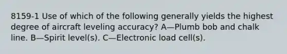 8159-1 Use of which of the following generally yields the highest degree of aircraft leveling accuracy? A—Plumb bob and chalk line. B—Spirit level(s). C—Electronic load cell(s).