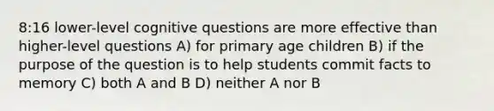 8:16 lower-level cognitive questions are more effective than higher-level questions A) for primary age children B) if the purpose of the question is to help students commit facts to memory C) both A and B D) neither A nor B