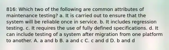 816: Which two of the following are common attributes of maintenance testing? a. It is carried out to ensure that the system will be reliable once in service. b. It includes regression testing. c. It requires the use of fully defined specifications. d. It can include testing of a system after migration from one platform to another. A. a and b B. a and c C. c and d D. b and d