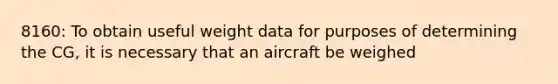 8160: To obtain useful weight data for purposes of determining the CG, it is necessary that an aircraft be weighed