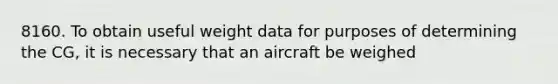 8160. To obtain useful weight data for purposes of determining the CG, it is necessary that an aircraft be weighed