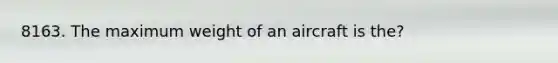 8163. The maximum weight of an aircraft is the?