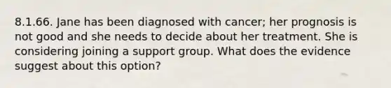 8.1.66. Jane has been diagnosed with cancer; her prognosis is not good and she needs to decide about her treatment. She is considering joining a support group. What does the evidence suggest about this option?