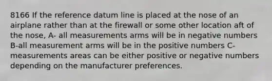 8166 If the reference datum line is placed at the nose of an airplane rather than at the firewall or some other location aft of the nose, A- all measurements arms will be in negative numbers B-all measurement arms will be in the positive numbers C-measurements areas can be either positive or negative numbers depending on the manufacturer preferences.