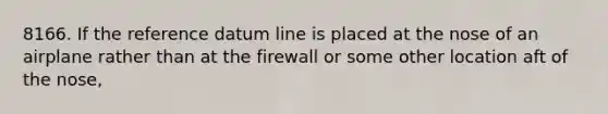 8166. If the reference datum line is placed at the nose of an airplane rather than at the firewall or some other location aft of the nose,