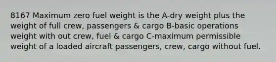 8167 Maximum zero fuel weight is the A-dry weight plus the weight of full crew, passengers & cargo B-basic operations weight with out crew, fuel & cargo C-maximum permissible weight of a loaded aircraft passengers, crew, cargo without fuel.