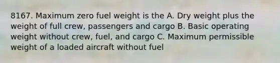 8167. Maximum zero fuel weight is the A. Dry weight plus the weight of full crew, passengers and cargo B. Basic operating weight without crew, fuel, and cargo C. Maximum permissible weight of a loaded aircraft without fuel