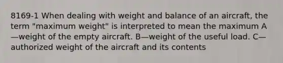 8169-1 When dealing with weight and balance of an aircraft, the term "maximum weight" is interpreted to mean the maximum A—weight of the empty aircraft. B—weight of the useful load. C—authorized weight of the aircraft and its contents