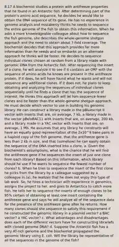 8.17 A biochemist studies a protein with antifreeze properties that he found in an Antarctic fish. After determining part of the protein's amino acid sequence, he decides he would like to obtain the DNA sequence of its gene. He has no experience in genome analysis and mistakenly thinks he needs to sequence the entire genome of the fish to obtain this information. When he asks a more knowledgeable colleague about how to sequence the fish genome, she describes the whole-genome shotgun approach and the need to obtain about 7-fold coverage. The biochemist decides that this approach provides far more information than he needs and so embarks on an alternate approach he thinks will be faster. He decides to sequence individual clones chosen at random from a library made with genomic DNA from the Antarctic fish. After sequencing the insert of a clone, he will analyze it to see if it contains an ORF with the sequence of amino acids he knows are present in the antifreeze protein. If it does, he will have found what he wants and will not sequence any additional clones. If it does not, he plans to keep obtaining and analyzing the sequences of individual clones sequentially until he finds a clone that has the sequence of interest. He thinks this approach will let him sequence fewer clones and be faster than the whole-genome shotgun approach. He must decide which vector to use in building his genomic library. He can construct a library made in the pBluescript II vector with inserts that are, on average, 7 kb, a library made in the vector pBeloBAC11 with inserts that are, on average, 200 kb, and a library made in a YAC vector with inserts that are, on average, 1 Mb. He assumes that any library he constructs will have an equally good representation of the 2x10^9 base pairs in a haploid copy of the fish genome, that the antifreeze gene is less than 2 kb in size, and that (somehow) he can easily obtain the sequence of the DNA inserted into a clone. a. Given the biochemist's assumptions, what is the chance that he will find the antifreeze gene if he sequences the insert of just one clone from each library? Based on this information, which library should he use if he wants to sequence the fewest number of clones? b. When he tries to sequence the insert of the first clone he picks from the library by a calleague suggested by a colleague in (a), he realizes that he does not enjoy this type of lab work. So, he hires a technician with experience in genomics, assigns the project to her, and goes to Antarctica to catch more fish. He tells her to sequence the inserts of enough clones to be 95% certain of obtaining at least one insert containing the antifreeze gene and says he will analyze all of the sequence data for the presence of the antifreeze gene after he returns. How many clones should she sequence to satisfy this requirement if he constructed the genomic library in a plasmid vector? a BAC vector? a YAC vector? c. What advantages and disadvantages does each of the different vectors have for constructing librariefs with cloned genome DNA? d. Suppose the Antarctic fish has a very AT-rich genome and the biochemist propagated the genomic library using E. coli. Will the library be representative of all the sequences in the genome of the fish?