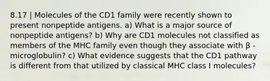 8.17 | Molecules of the CD1 family were recently shown to present nonpeptide antigens. a) What is a major source of nonpeptide antigens? b) Why are CD1 molecules not classified as members of the MHC family even though they associate with β -microglobulin? c) What evidence suggests that the CD1 pathway is different from that utilized by classical MHC class I molecules?