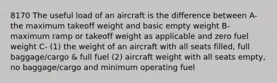 8170 The useful load of an aircraft is the difference between A-the maximum takeoff weight and basic empty weight B-maximum ramp or takeoff weight as applicable and zero fuel weight C- (1) the weight of an aircraft with all seats filled, full baggage/cargo & full fuel (2) aircraft weight with all seats empty, no baggage/cargo and minimum operating fuel