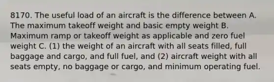 8170. The useful load of an aircraft is the difference between A. The maximum takeoff weight and basic empty weight B. Maximum ramp or takeoff weight as applicable and zero fuel weight C. (1) the weight of an aircraft with all seats filled, full baggage and cargo, and full fuel, and (2) aircraft weight with all seats empty, no baggage or cargo, and minimum operating fuel.