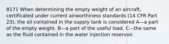 8171 When determining the empty weight of an aircraft, certificated under current airworthiness standards (14 CFR Part 23), the oil contained in the supply tank is considered A—a part of the empty weight. B—a part of the useful load. C—the same as the fluid contained in the water injection reservoir.