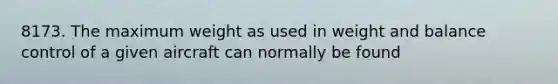 8173. The maximum weight as used in weight and balance control of a given aircraft can normally be found