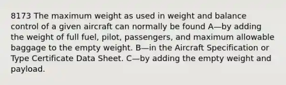 8173 The maximum weight as used in weight and balance control of a given aircraft can normally be found A—by adding the weight of full fuel, pilot, passengers, and maximum allowable baggage to the empty weight. B—in the Aircraft Specification or Type Certificate Data Sheet. C—by adding the empty weight and payload.