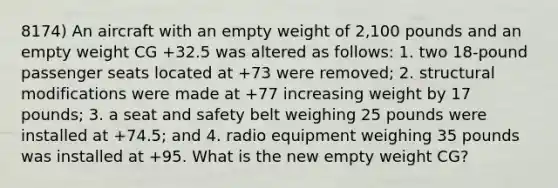 8174) An aircraft with an empty weight of 2,100 pounds and an empty weight CG +32.5 was altered as follows: 1. two 18-pound passenger seats located at +73 were removed; 2. structural modifications were made at +77 increasing weight by 17 pounds; 3. a seat and safety belt weighing 25 pounds were installed at +74.5; and 4. radio equipment weighing 35 pounds was installed at +95. What is the new empty weight CG?