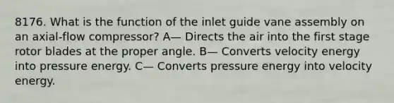 8176. What is the function of the inlet guide vane assembly on an axial-flow compressor? A— Directs the air into the first stage rotor blades at the proper angle. B— Converts velocity energy into pressure energy. C— Converts pressure energy into velocity energy.