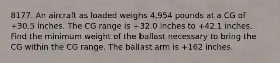 8177. An aircraft as loaded weighs 4,954 pounds at a CG of +30.5 inches. The CG range is +32.0 inches to +42.1 inches. Find the minimum weight of the ballast necessary to bring the CG within the CG range. The ballast arm is +162 inches.